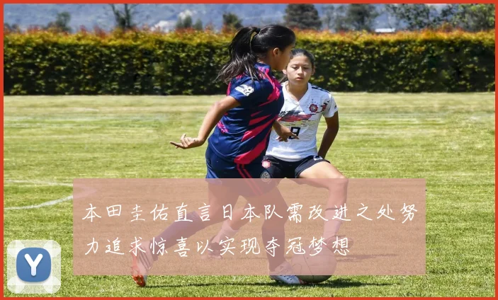 本田圭佑直言日本队需改进之处努力追求惊喜以实现夺冠梦想