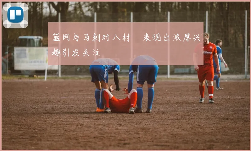 篮网与马刺对八村塁表现出浓厚兴趣引发关注