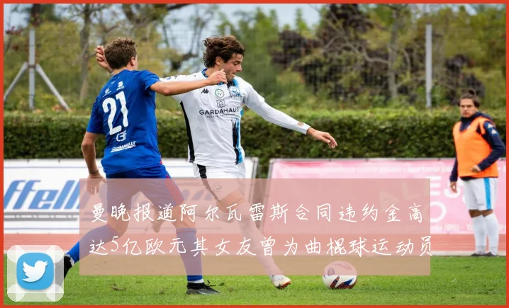曼晚报道阿尔瓦雷斯合同违约金高达5亿欧元其女友曾为曲棍球运动员