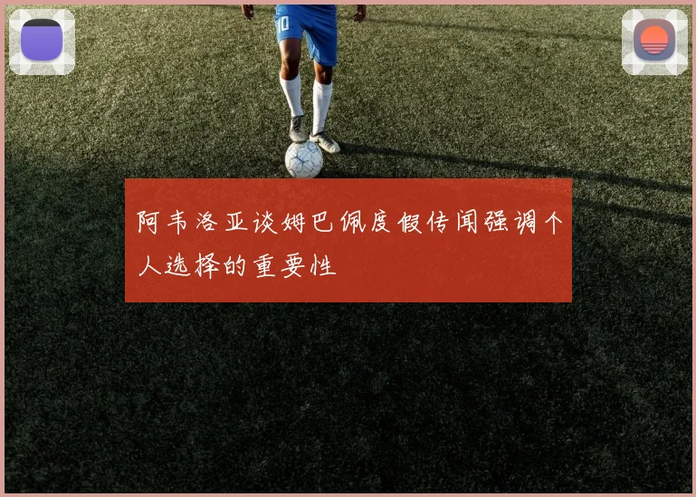 阿韦洛亚谈姆巴佩度假传闻强调个人选择的重要性