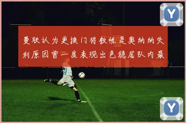 曼联认为更换门将教练是奥纳纳失利原因曾一度表现出色稳居队内最佳