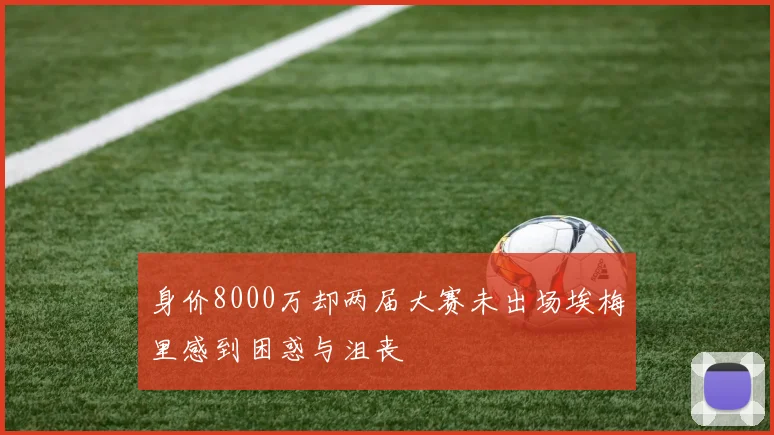 身价8000万却两届大赛未出场埃梅里感到困惑与沮丧