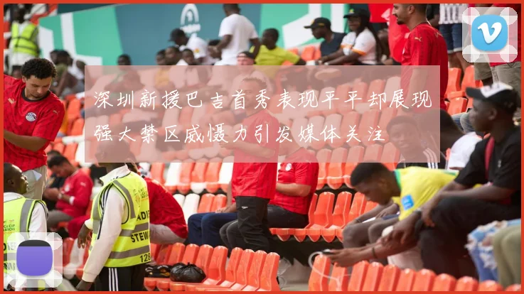 深圳新援巴吉首秀表现平平却展现强大禁区威慑力引发媒体关注