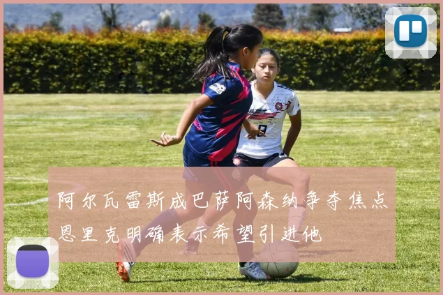 阿尔瓦雷斯成巴萨阿森纳争夺焦点恩里克明确表示希望引进他