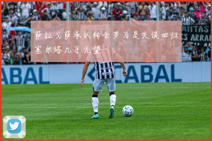 萨拉戈萨承认转会罗马是失误回归塞尔塔几乎无望