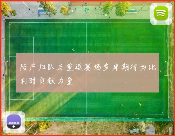 陪产归队后重返赛场多库期待为比利时贡献力量