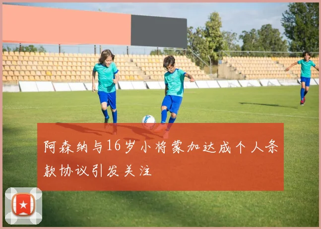 阿森纳与16岁小将蒙加达成个人条款协议引发关注