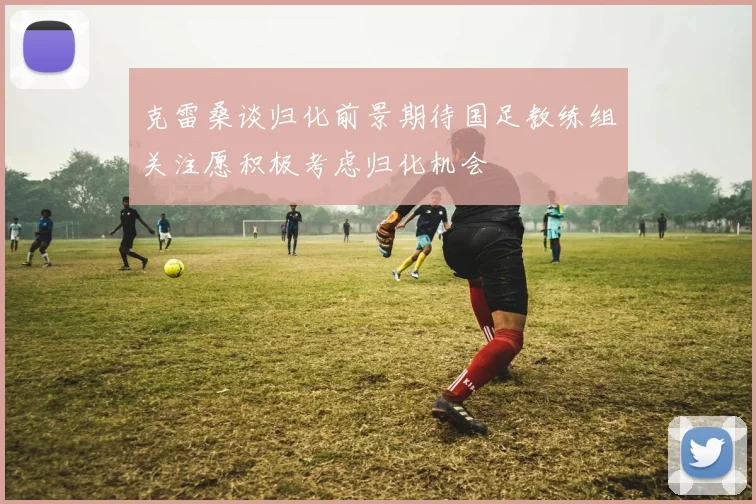 克雷桑谈归化前景期待国足教练组关注愿积极考虑归化机会