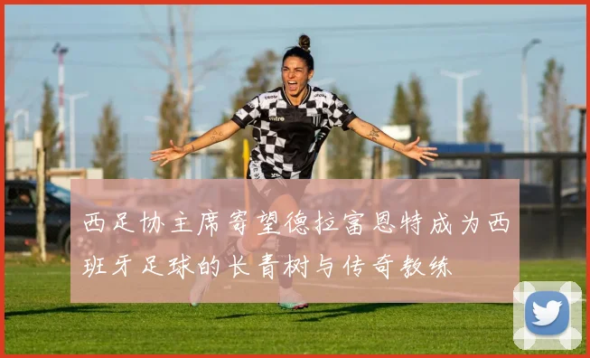 西足协主席寄望德拉富恩特成为西班牙足球的长青树与传奇教练