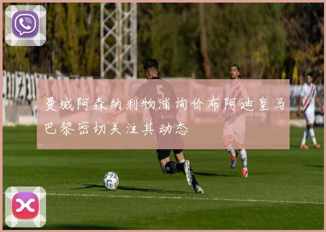 曼城阿森纳利物浦询价布阿迪皇马巴黎密切关注其动态