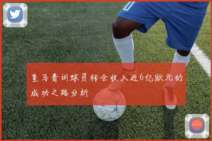 皇马青训球员转会收入近6亿欧元的成功之路分析
