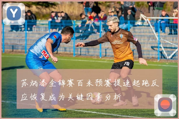 苏炳添全锦赛百米预赛提速起跑反应恢复成为关键因素分析