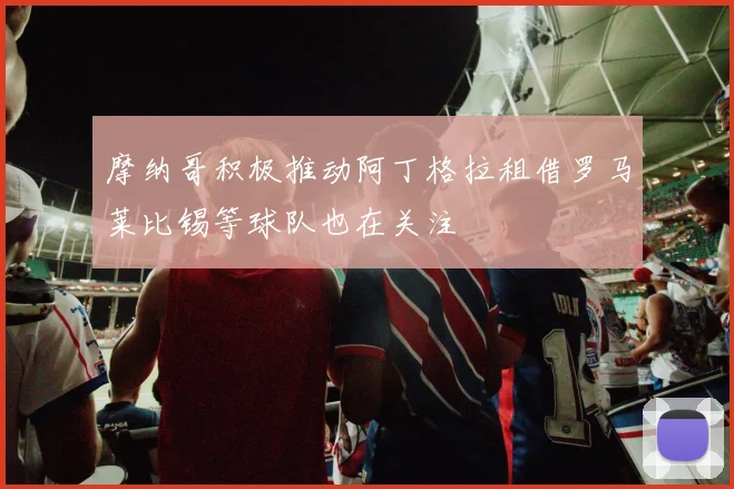 摩纳哥积极推动阿丁格拉租借罗马莱比锡等球队也在关注