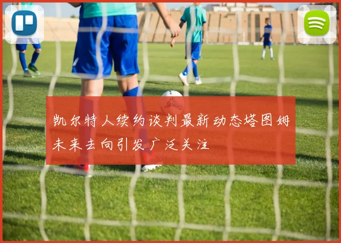 凯尔特人续约谈判最新动态塔图姆未来去向引发广泛关注
