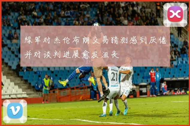 绿军对杰伦布朗交易猜测感到厌倦并对谈判进展愈发沮丧