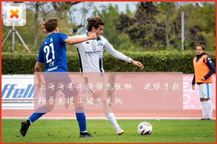 上海海港半场领先张琳芃进球李新翔吾米提江错失良机