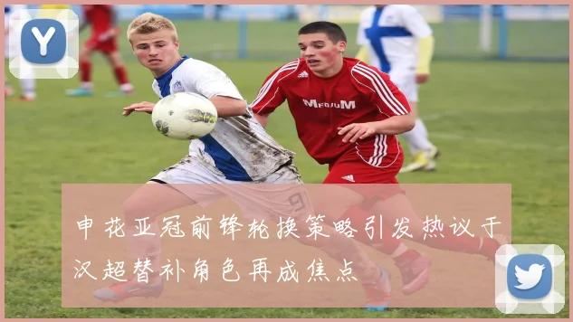 申花亚冠前锋轮换策略引发热议于汉超替补角色再成焦点