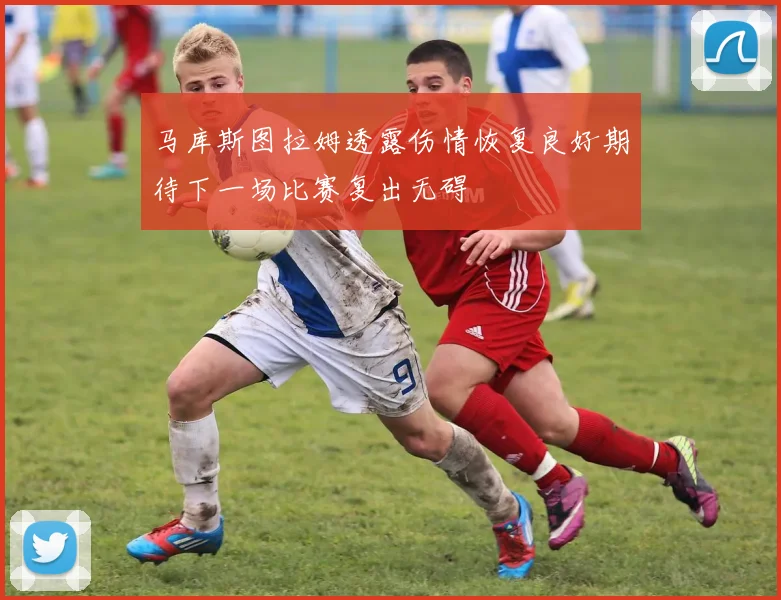 马库斯图拉姆透露伤情恢复良好期待下一场比赛复出无碍