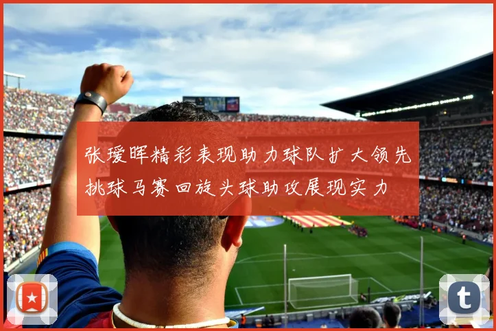 张瑷晖精彩表现助力球队扩大领先挑球马赛回旋头球助攻展现实力