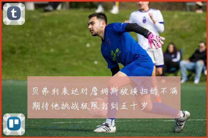 贝弗利表达对詹姆斯被横扫的不满期待他挑战极限打到五十岁