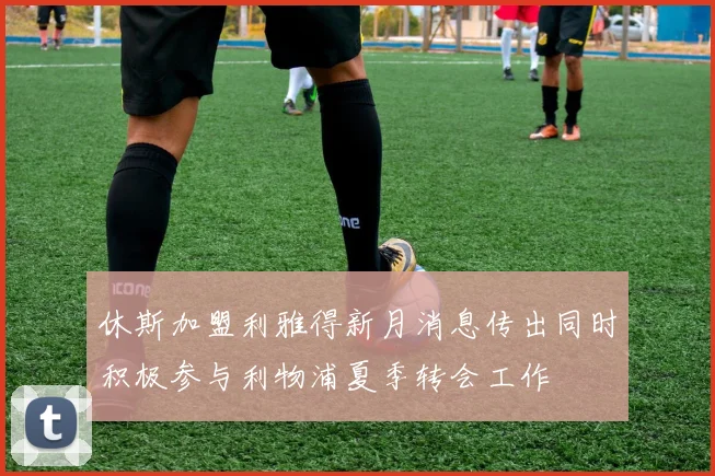 休斯加盟利雅得新月消息传出同时积极参与利物浦夏季转会工作