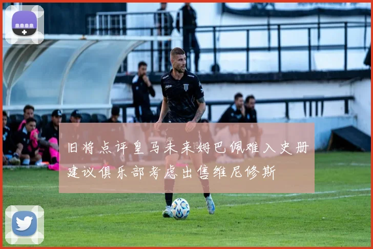 旧将点评皇马未来姆巴佩难入史册建议俱乐部考虑出售维尼修斯