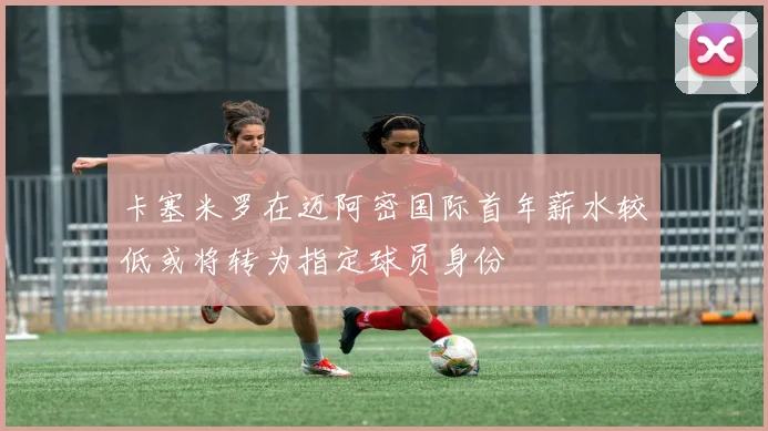 卡塞米罗在迈阿密国际首年薪水较低或将转为指定球员身份