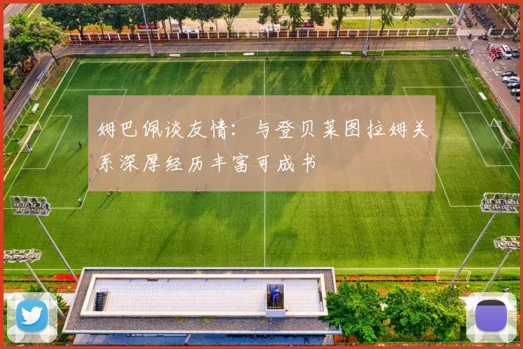 姆巴佩谈友情：与登贝莱图拉姆关系深厚经历丰富可成书