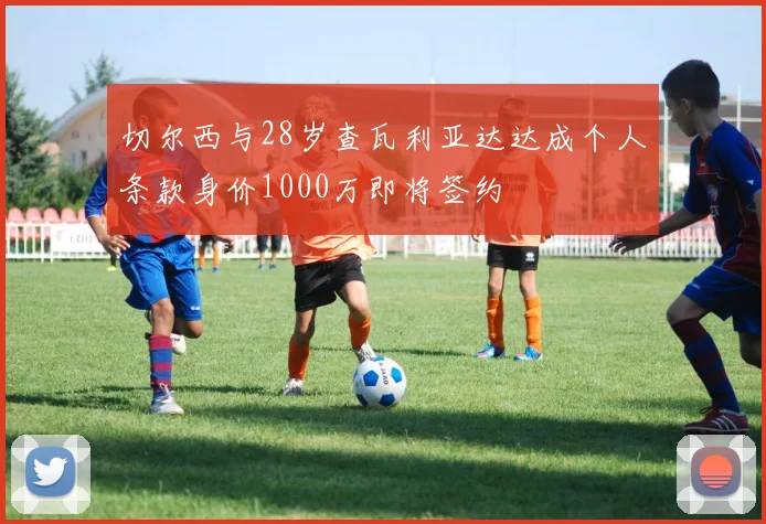 切尔西与28岁查瓦利亚达达成个人条款身价1000万即将签约