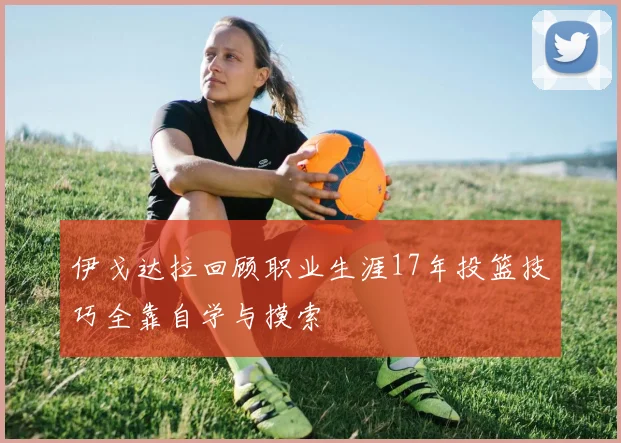 伊戈达拉回顾职业生涯17年投篮技巧全靠自学与摸索