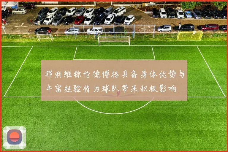 邓利维称伦德博格具备身体优势与丰富经验将为球队带来积极影响