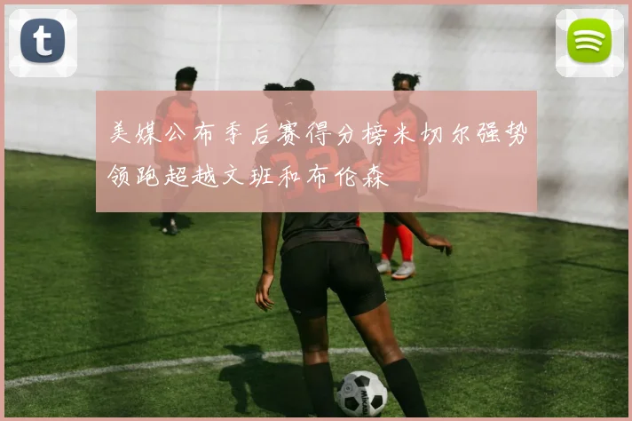 美媒公布季后赛得分榜米切尔强势领跑超越文班和布伦森